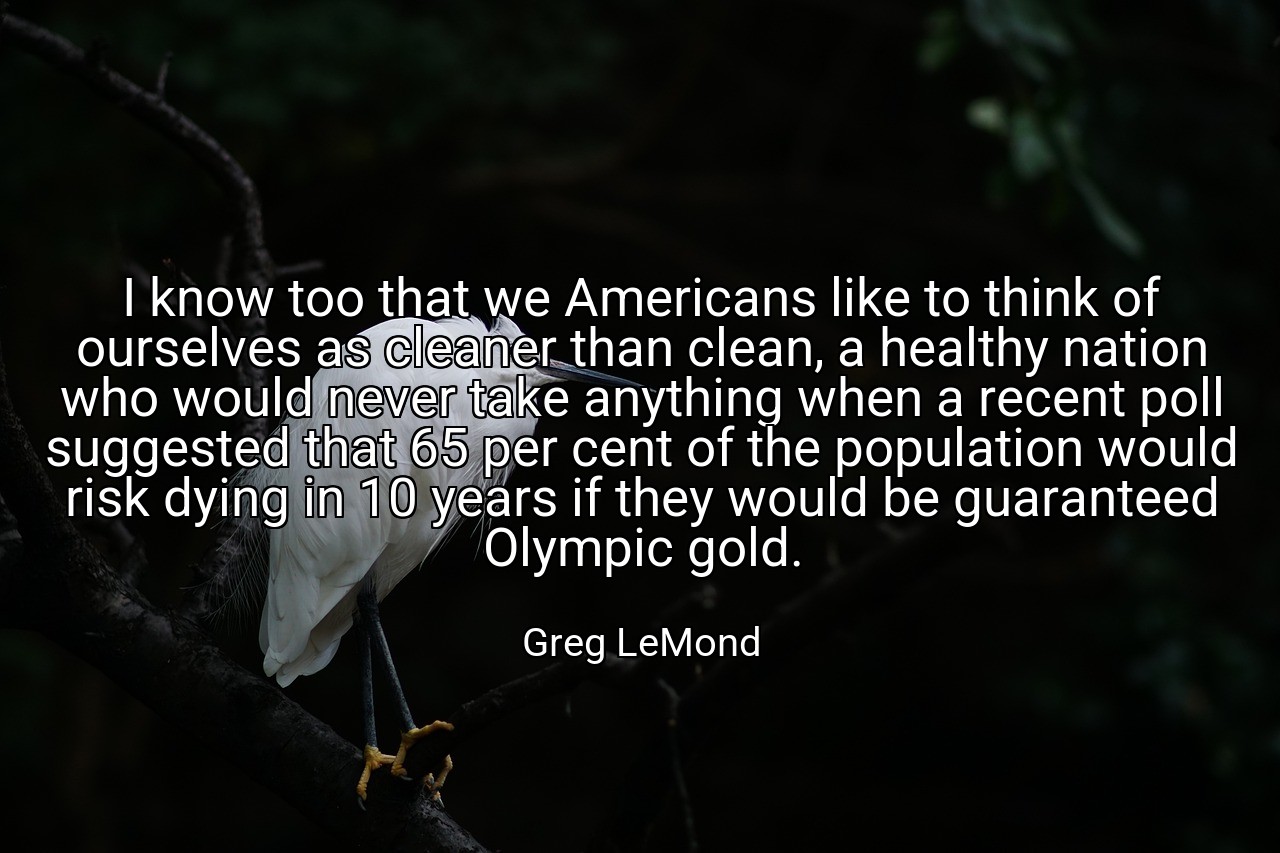 I know too that we Americans like to think of ourselves as cleaner than clean, a healthy nation who would never take anything when a recent poll suggested that 65 per cent of the population would risk dying in 10 years if they would be guaranteed Olympic gold. - Greg LeMond