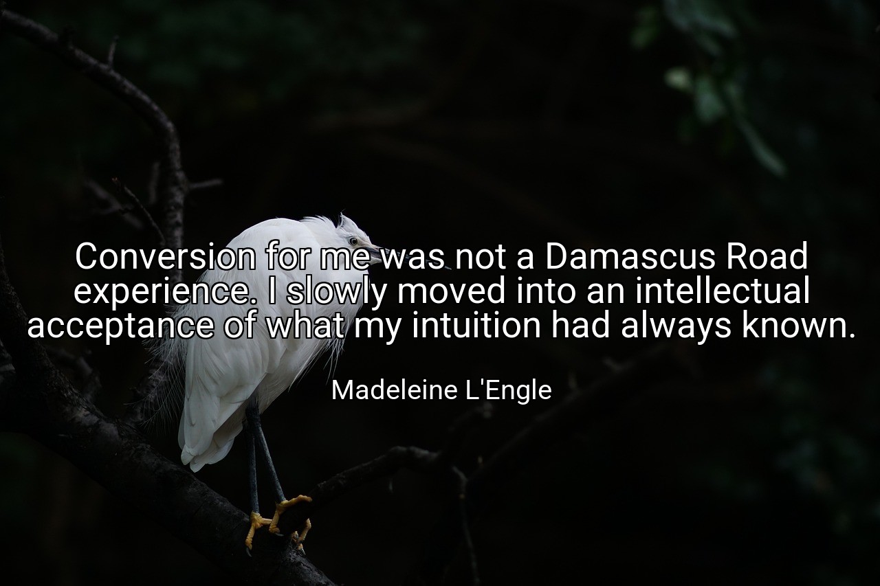 Conversion for me was not a Damascus Road experience. I slowly moved into an intellectual acceptance of what my intuition had always known. - Madeleine L'Engle