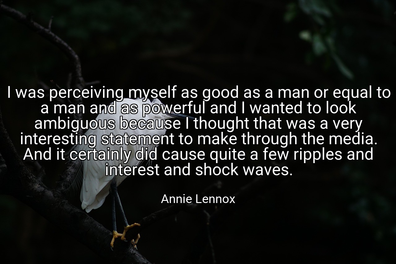 I was perceiving myself as good as a man or equal to a man and as powerful and I wanted to look ambiguous because I thought that was a very interesting statement to make through the media. And it certainly did cause quite a few ripples and interest and shock waves. - Annie Lennox