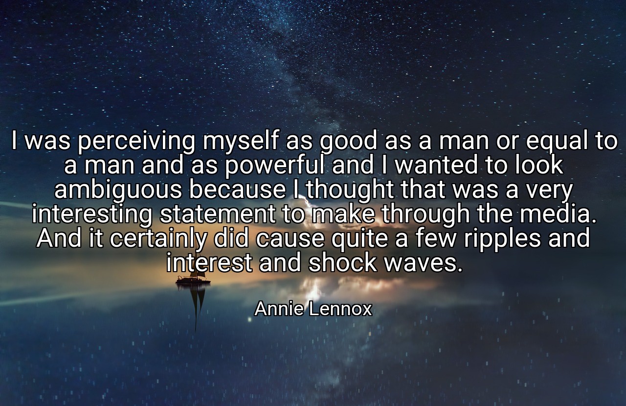 I was perceiving myself as good as a man or equal to a man and as powerful and I wanted to look ambiguous because I thought that was a very interesting statement to make through the media. And it certainly did cause quite a few ripples and interest and shock waves. - Annie Lennox