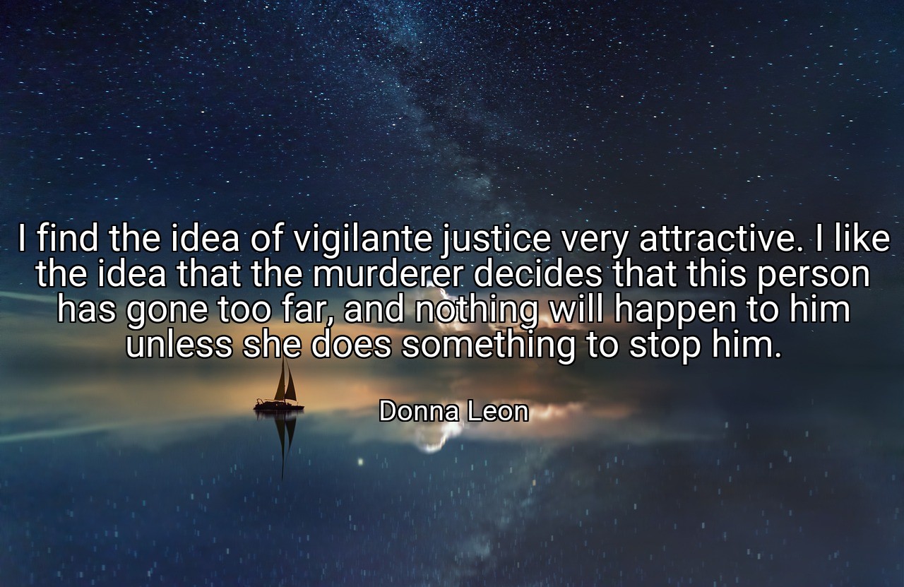 I find the idea of vigilante justice very attractive. I like the idea that the murderer decides that this person has gone too far, and nothing will happen to him unless she does something to stop him. - Donna Leon