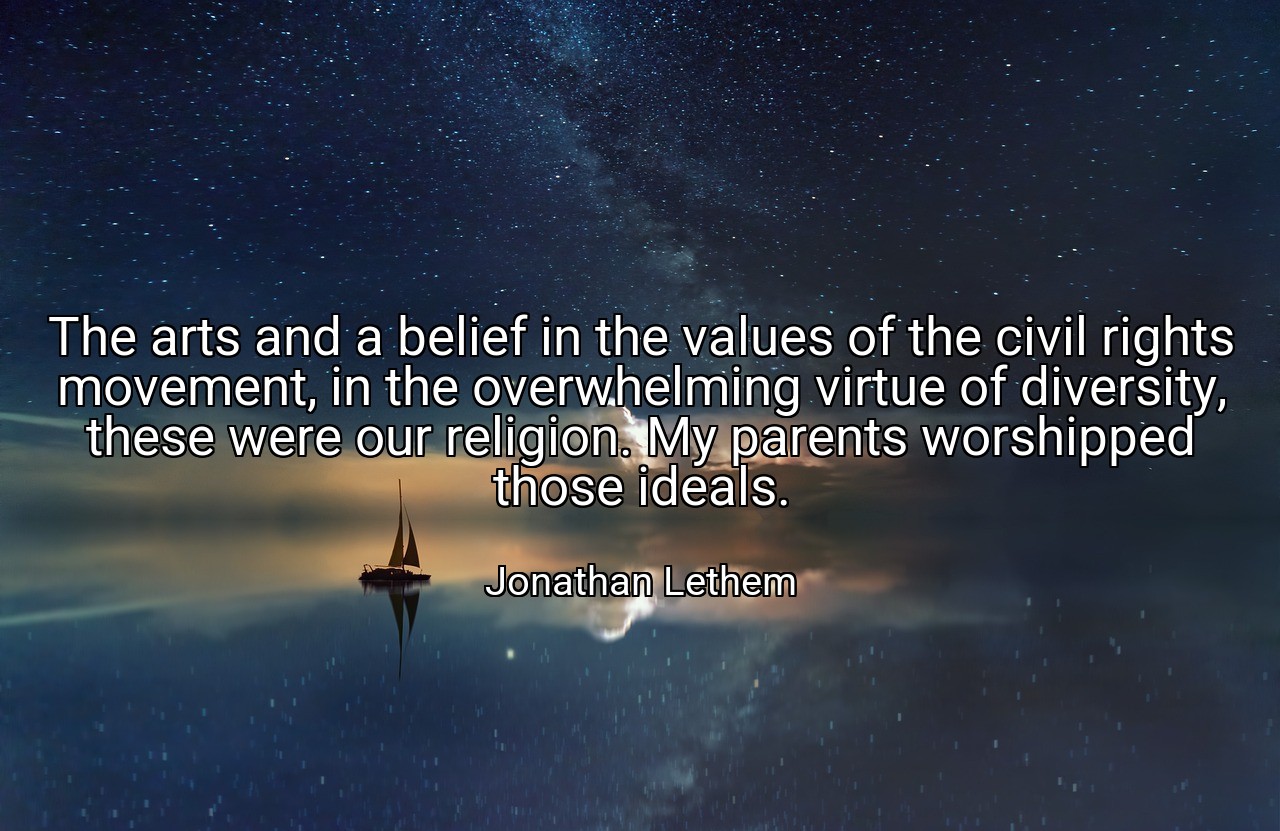 The arts and a belief in the values of the civil rights movement, in the overwhelming virtue of diversity, these were our religion. My parents worshipped those ideals. - Jonathan Lethem