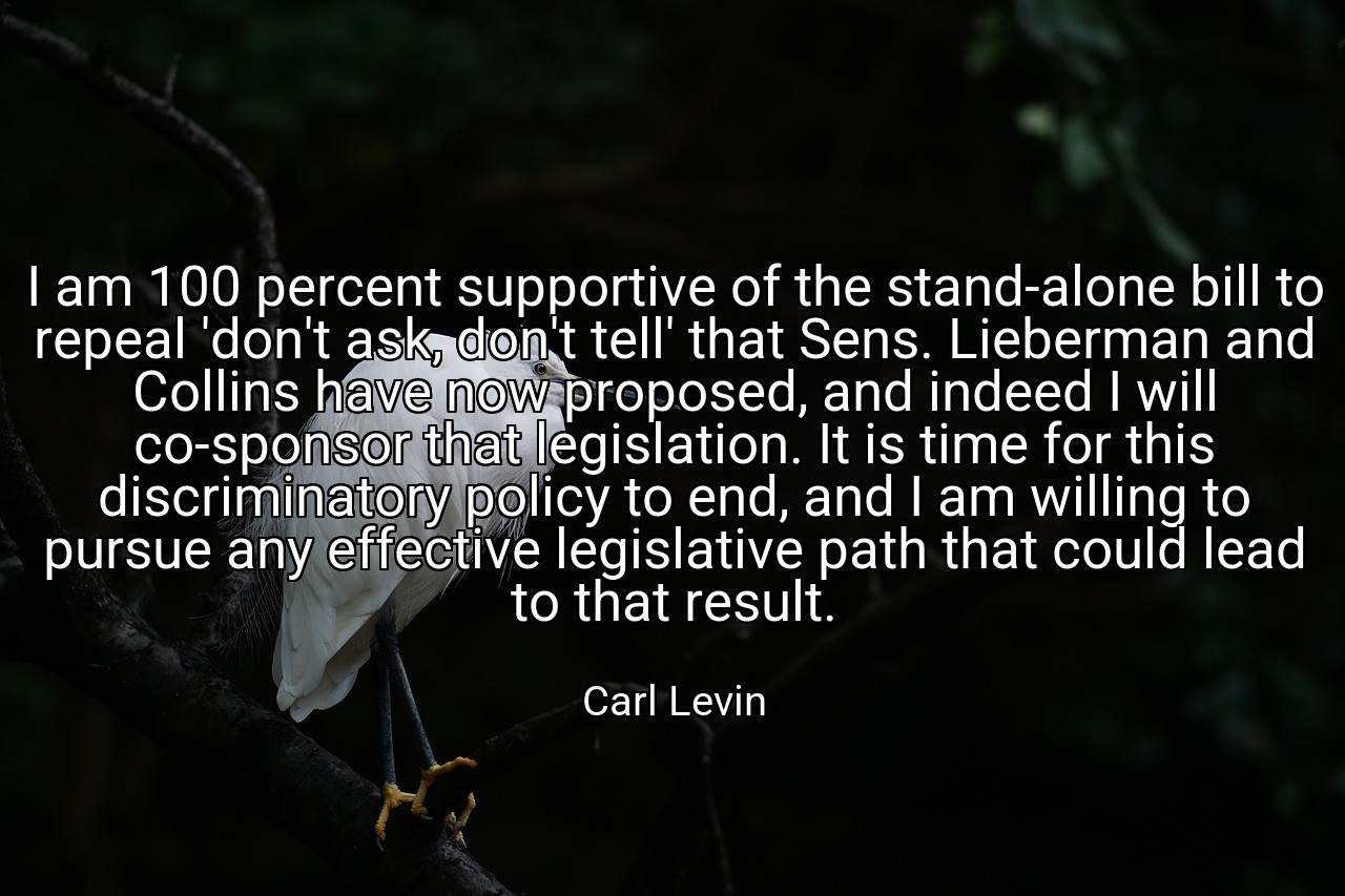 I am 100 percent supportive of the stand-alone bill to repeal 'don't ask, don't tell' that Sens. Lieberman and Collins have now proposed, and indeed I will co-sponsor that legislation. It is time for this discriminatory policy to end, and I am willing to pursue any effective legislative path that could lead to that result. - Carl Levin