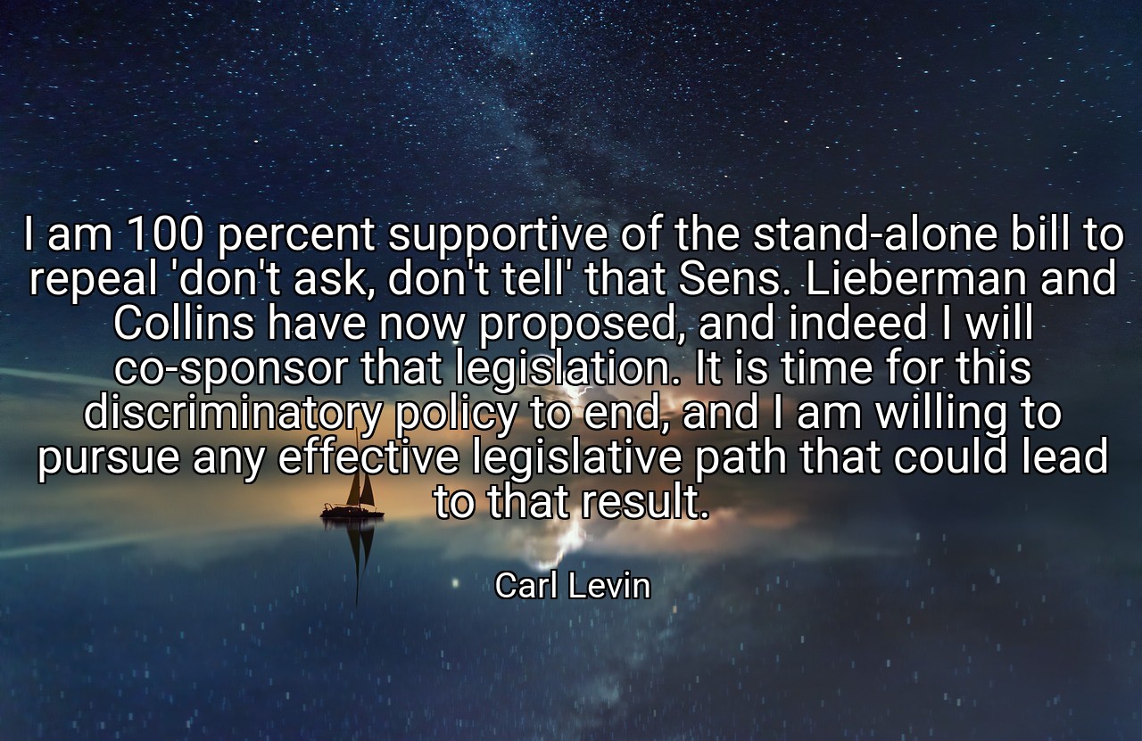 I am 100 percent supportive of the stand-alone bill to repeal 'don't ask, don't tell' that Sens. Lieberman and Collins have now proposed, and indeed I will co-sponsor that legislation. It is time for this discriminatory policy to end, and I am willing to pursue any effective legislative path that could lead to that result. - Carl Levin