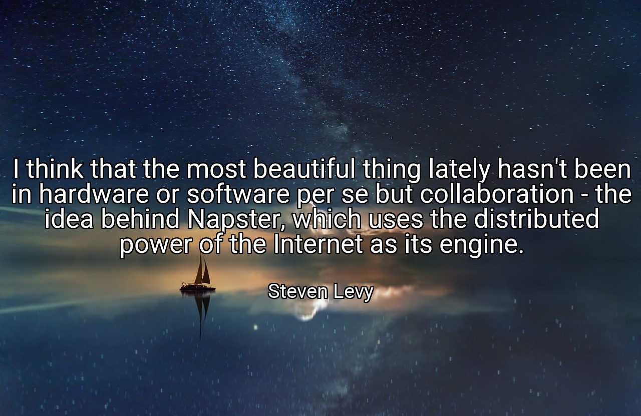 I think that the most beautiful thing lately hasn't been in hardware or software per se but collaboration - the idea behind Napster, which uses the distributed power of the Internet as its engine. - Steven Levy