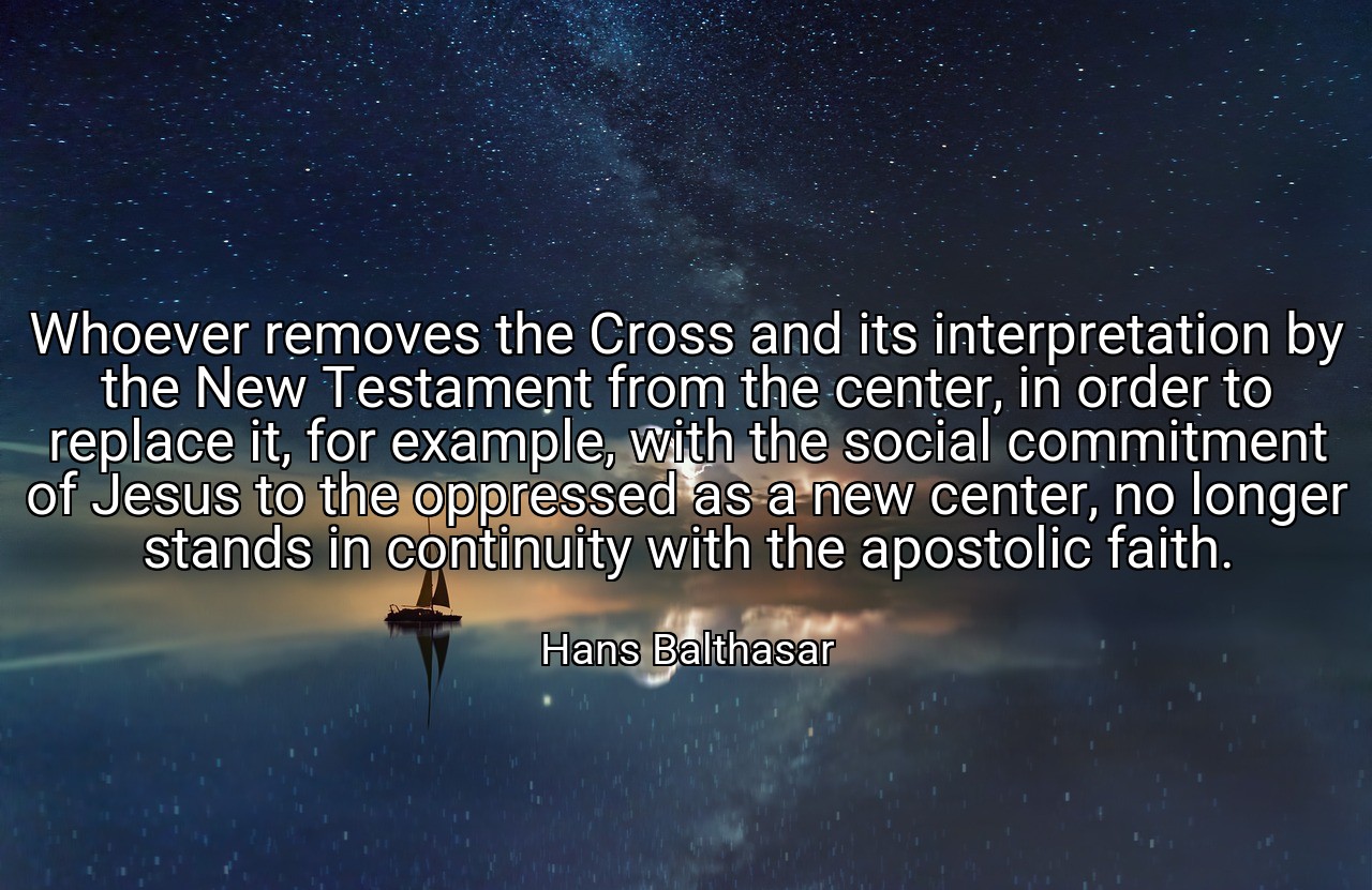 Whoever removes the Cross and its interpretation by the New Testament from the center, in order to replace it, for example, with the social commitment of Jesus to the oppressed as a new center, no longer stands in continuity with the apostolic faith. - Hans Balthasar