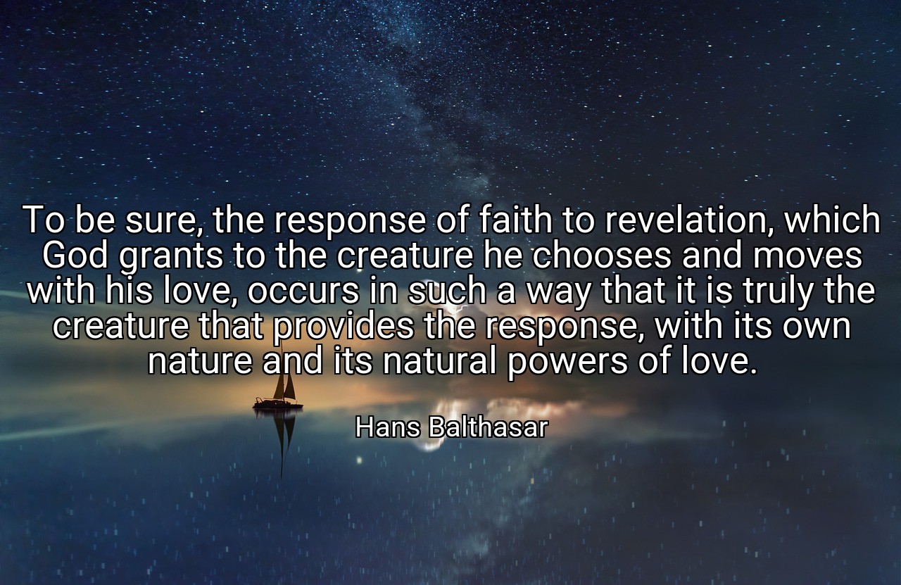 To be sure, the response of faith to revelation, which God grants to the creature he chooses and moves with his love, occurs in such a way that it is truly the creature that provides the response, with its own nature and its natural powers of love. - Hans Balthasar