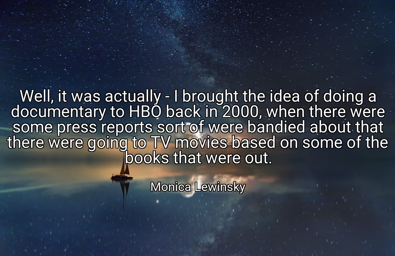 Well, it was actually - I brought the idea of doing a documentary to HBO back in 2000, when there were some press reports sort of were bandied about that there were going to TV movies based on some of the books that were out. - Monica Lewinsky