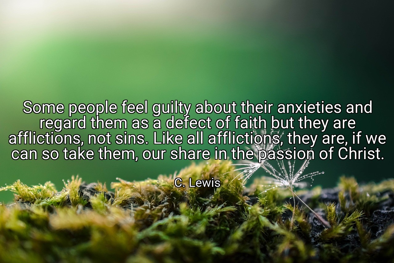 Some people feel guilty about their anxieties and regard them as a defect of faith but they are afflictions, not sins. Like all afflictions, they are, if we can so take them, our share in the passion of Christ. - C. Lewis