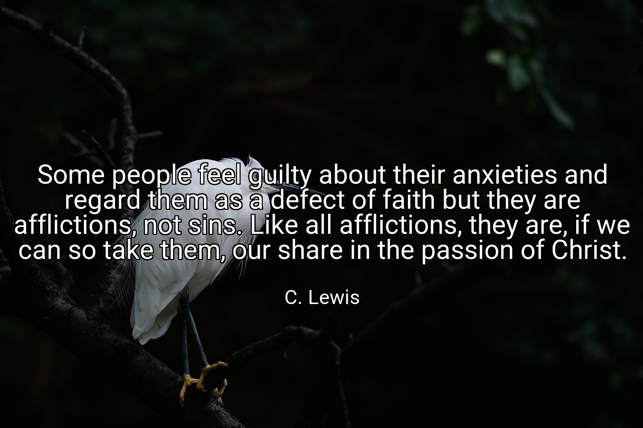 Some people feel guilty about their anxieties and regard them as a defect of faith but they are afflictions, not sins. Like all afflictions, they are, if we can so take them, our share in the passion of Christ. - C. Lewis