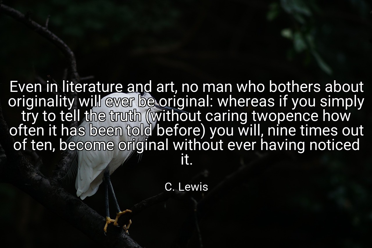 Even in literature and art, no man who bothers about originality will ever be original: whereas if you simply try to tell the truth (without caring twopence how often it has been told before) you will, nine times out of ten, become original without ever having noticed it. - C. Lewis