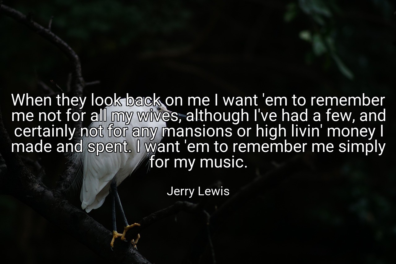 When they look back on me I want 'em to remember me not for all my wives, although I've had a few, and certainly not for any mansions or high livin' money I made and spent. I want 'em to remember me simply for my music. - Jerry Lewis