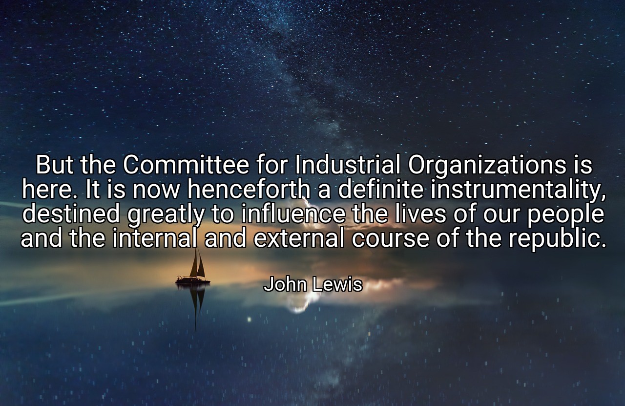 But the Committee for Industrial Organizations is here. It is now henceforth a definite instrumentality, destined greatly to influence the lives of our people and the internal and external course of the republic. - John Lewis