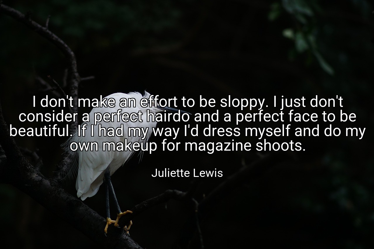 I don't make an effort to be sloppy. I just don't consider a perfect hairdo and a perfect face to be beautiful. If I had my way I'd dress myself and do my own makeup for magazine shoots. - Juliette Lewis