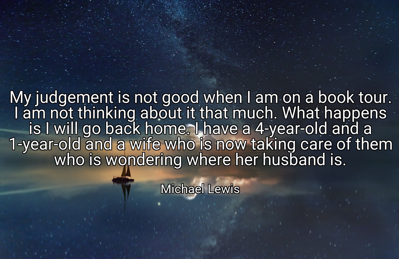 My judgement is not good when I am on a book tour. I am not thinking about it that much. What happens is I will go back home. I have a 4-year-old and a 1-year-old and a wife who is now taking care of them who is wondering where her husband is. - Michael Lewis