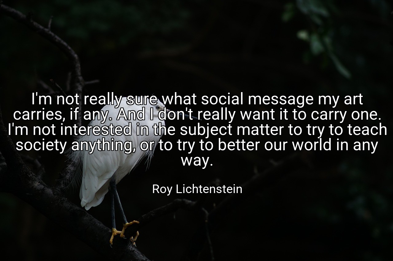 I'm not really sure what social message my art carries, if any. And I don't really want it to carry one. I'm not interested in the subject matter to try to teach society anything, or to try to better our world in any way. - Roy Lichtenstein