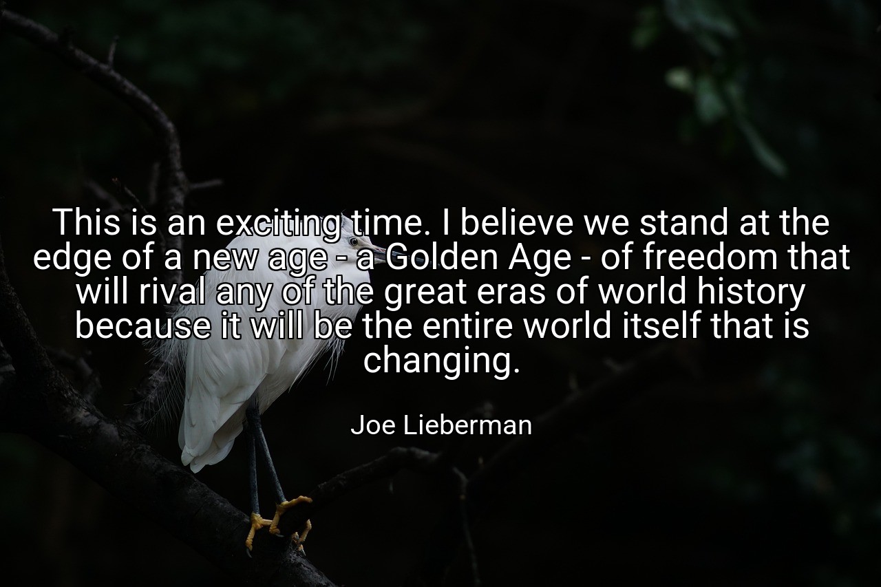 This is an exciting time. I believe we stand at the edge of a new age - a Golden Age - of freedom that will rival any of the great eras of world history because it will be the entire world itself that is changing. - Joe Lieberman