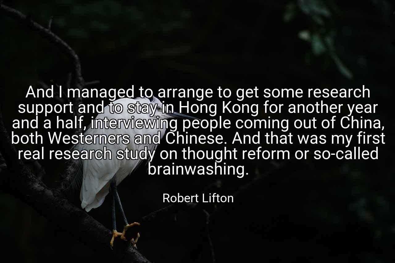 And I managed to arrange to get some research support and to stay in Hong Kong for another year and a half, interviewing people coming out of China, both Westerners and Chinese. And that was my first real research study on thought reform or so-called brainwashing. - Robert Lifton