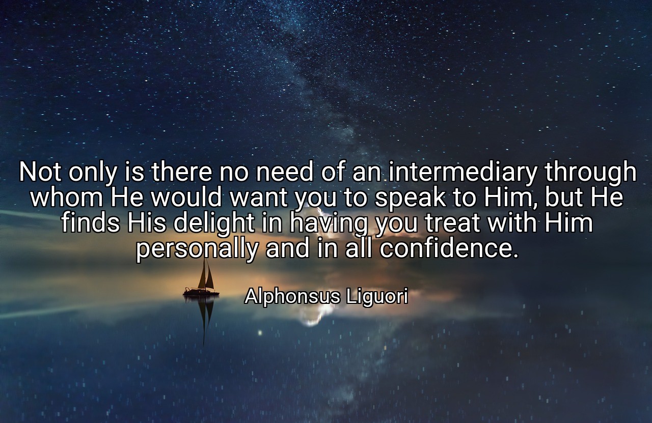 Not only is there no need of an intermediary through whom He would want you to speak to Him, but He finds His delight in having you treat with Him personally and in all confidence. - Alphonsus Liguori