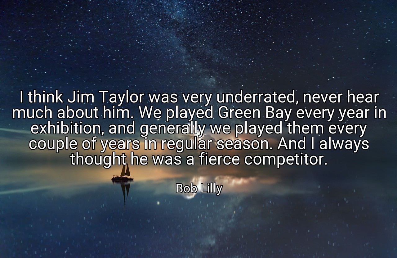 I think Jim Taylor was very underrated, never hear much about him. We played Green Bay every year in exhibition, and generally we played them every couple of years in regular season. And I always thought he was a fierce competitor. - Bob Lilly