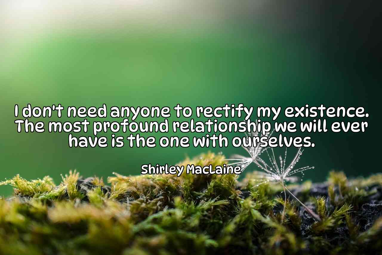 I don't need anyone to rectify my existence. The most profound relationship we will ever have is the one with ourselves. - Shirley MacLaine