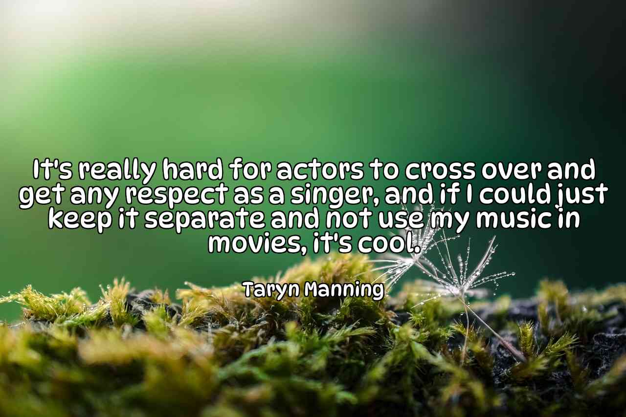 It's really hard for actors to cross over and get any respect as a singer, and if I could just keep it separate and not use my music in movies, it's cool. - Taryn Manning