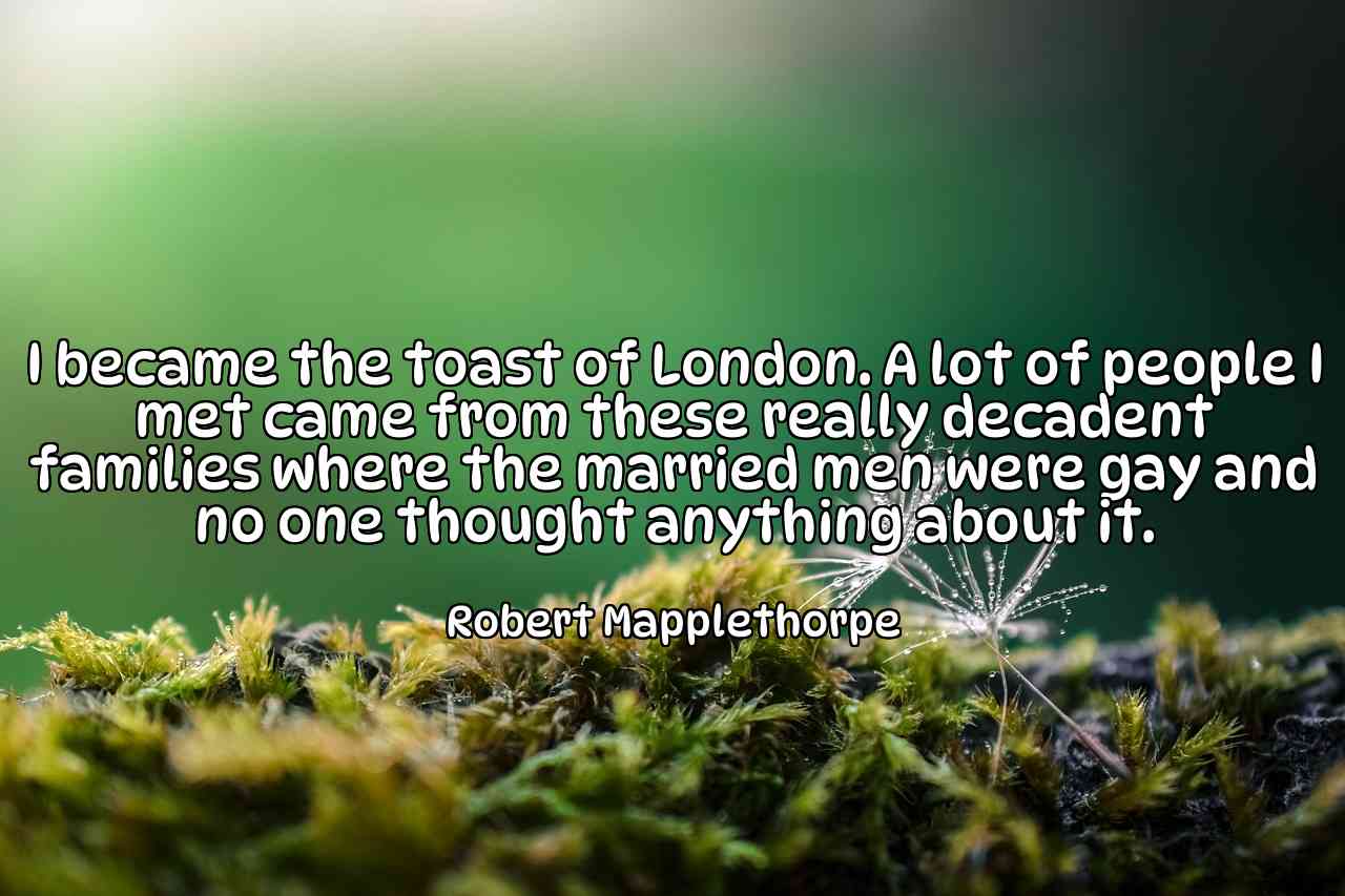 I became the toast of London. A lot of people I met came from these really decadent families where the married men were gay and no one thought anything about it. - Robert Mapplethorpe