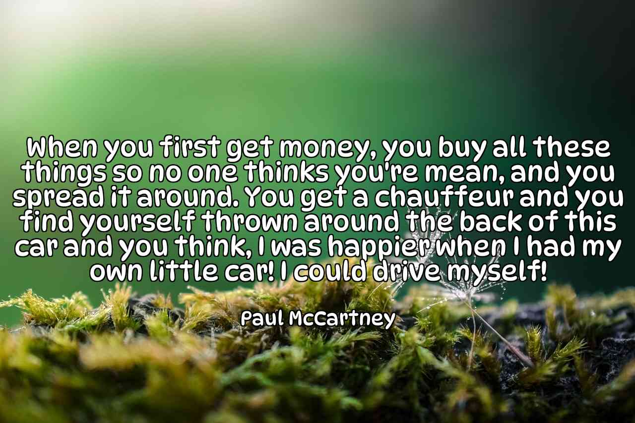 When you first get money, you buy all these things so no one thinks you're mean, and you spread it around. You get a chauffeur and you find yourself thrown around the back of this car and you think, I was happier when I had my own little car! I could drive myself! - Paul McCartney