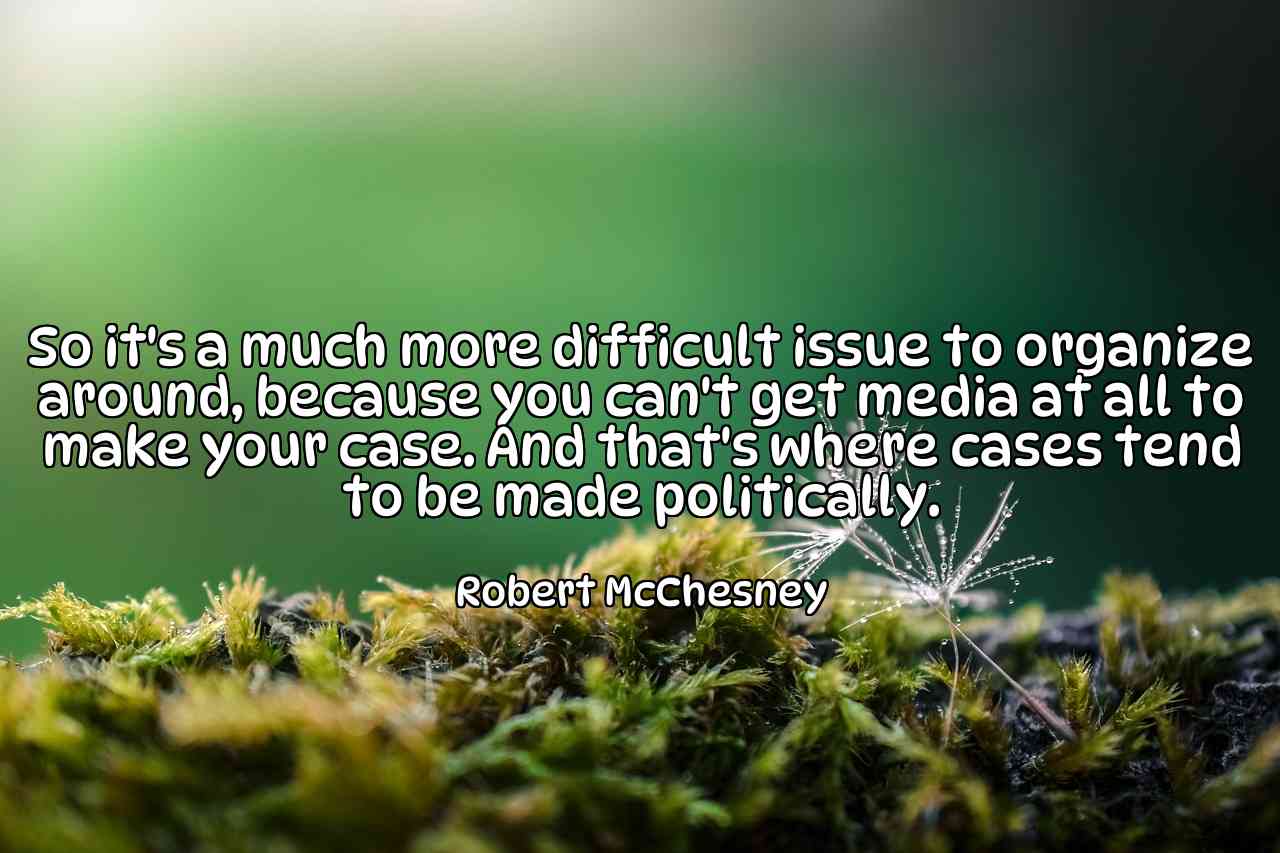 So it's a much more difficult issue to organize around, because you can't get media at all to make your case. And that's where cases tend to be made politically. - Robert McChesney