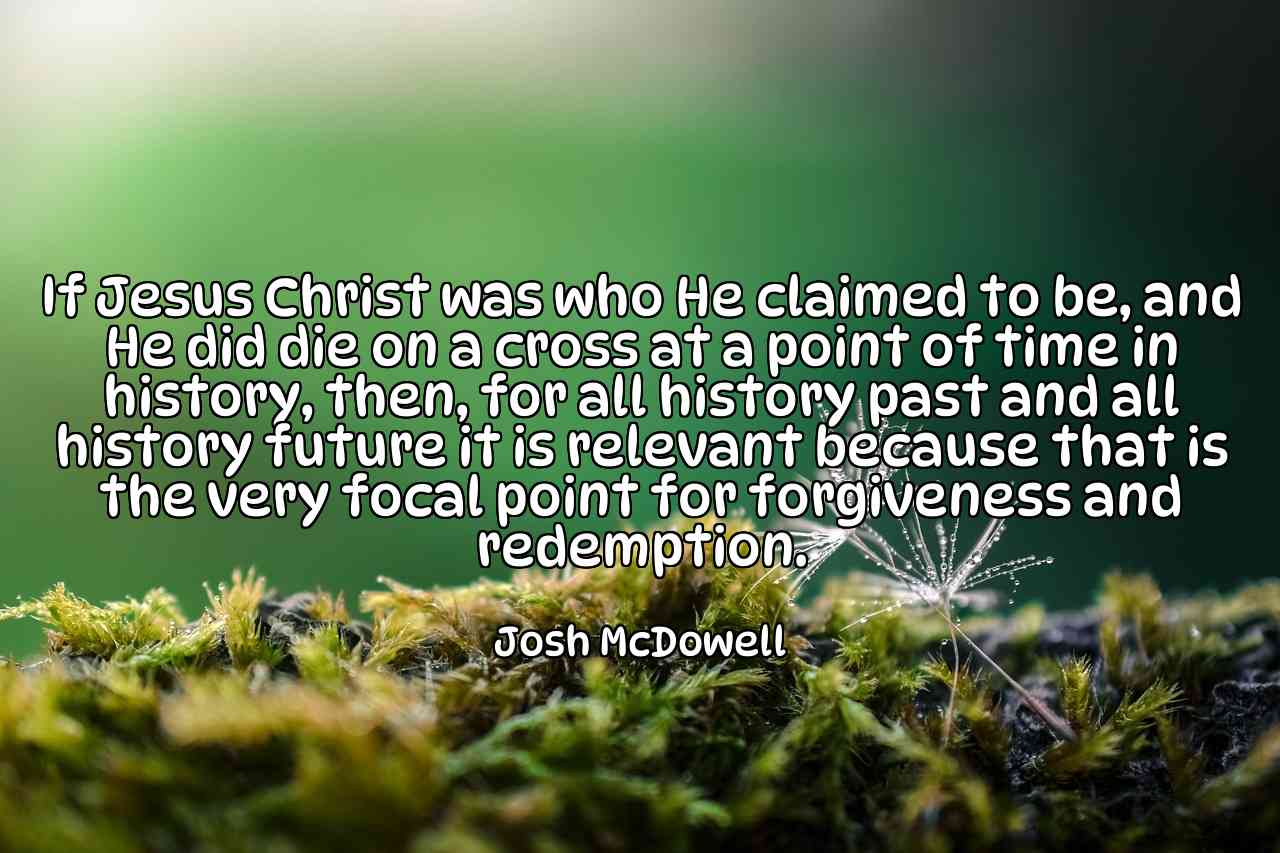 If Jesus Christ was who He claimed to be, and He did die on a cross at a point of time in history, then, for all history past and all history future it is relevant because that is the very focal point for forgiveness and redemption. - Josh McDowell