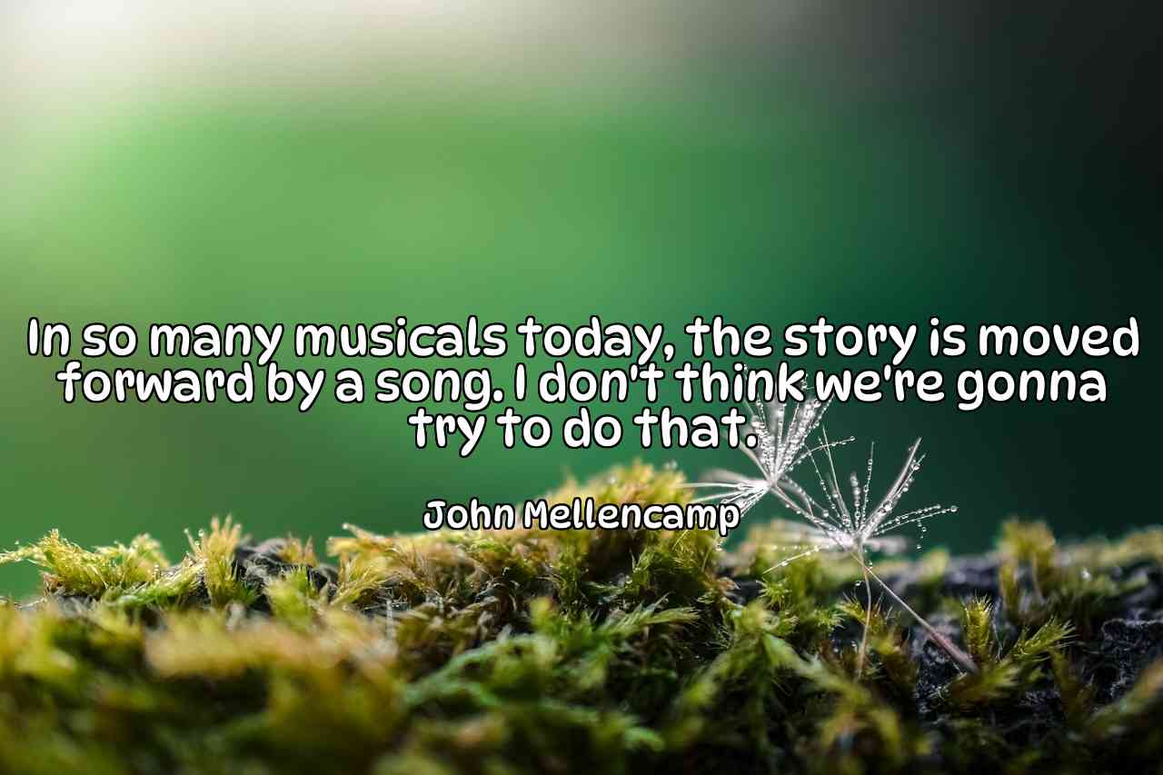 In so many musicals today, the story is moved forward by a song. I don't think we're gonna try to do that. - John Mellencamp