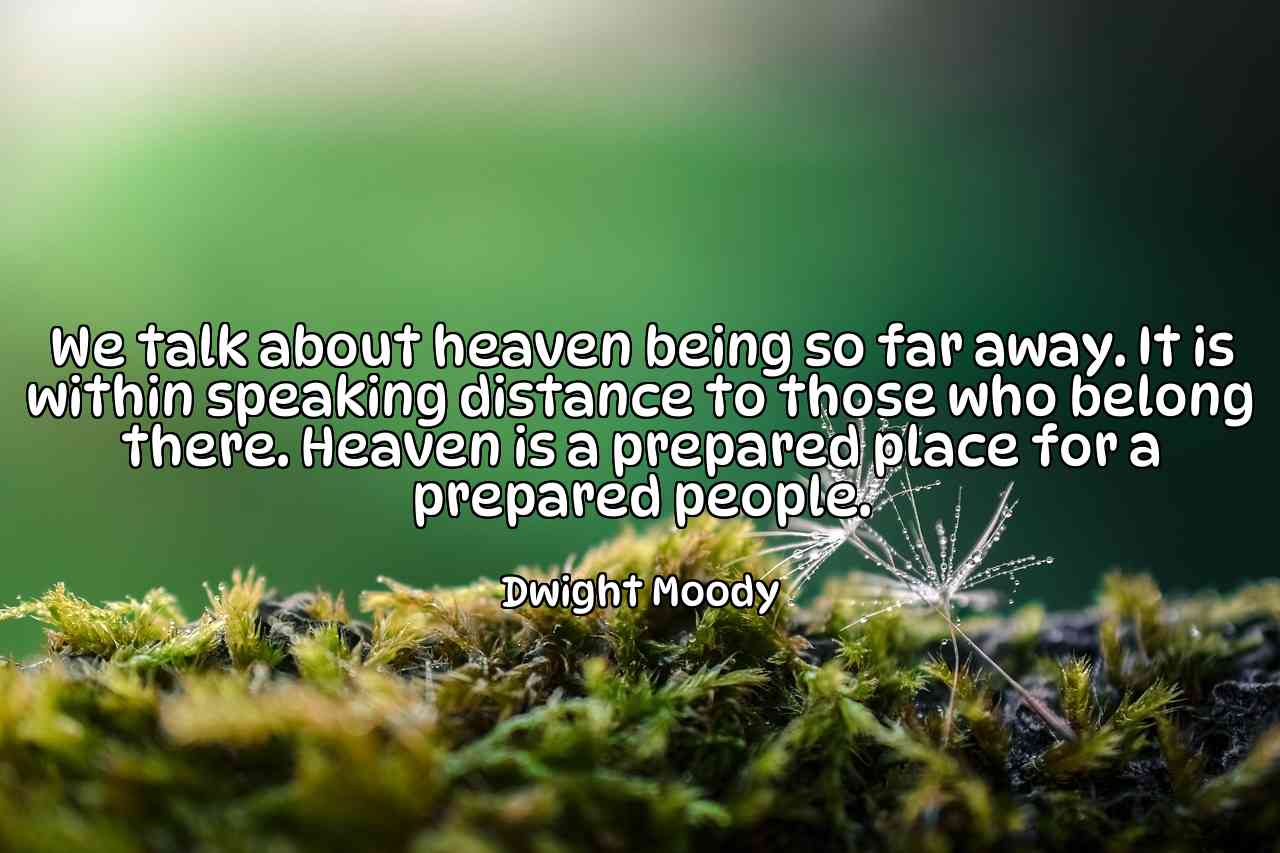 We talk about heaven being so far away. It is within speaking distance to those who belong there. Heaven is a prepared place for a prepared people. - Dwight Moody