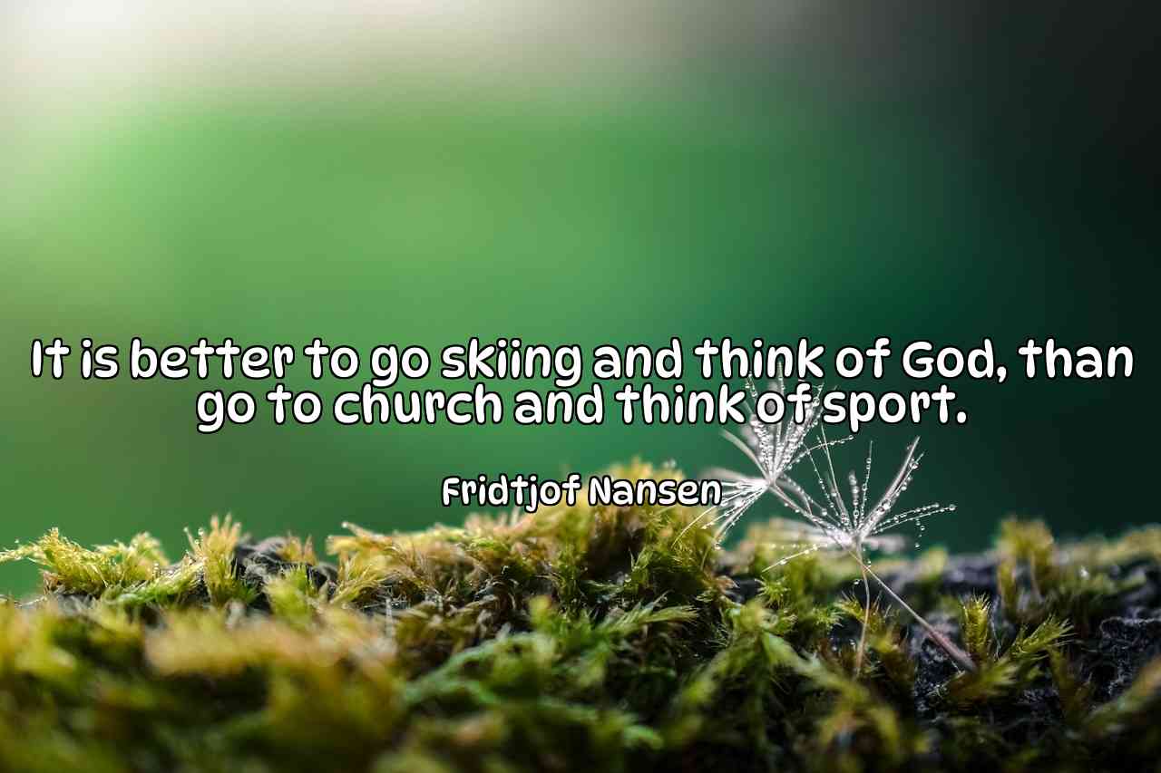 It is better to go skiing and think of God, than go to church and think of sport. - Fridtjof Nansen