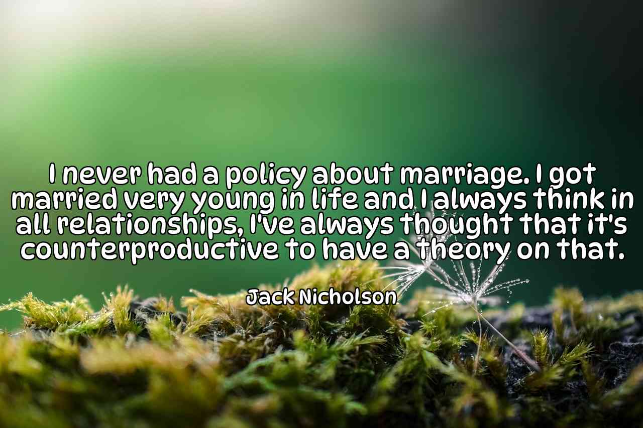 I never had a policy about marriage. I got married very young in life and I always think in all relationships, I've always thought that it's counterproductive to have a theory on that. - Jack Nicholson