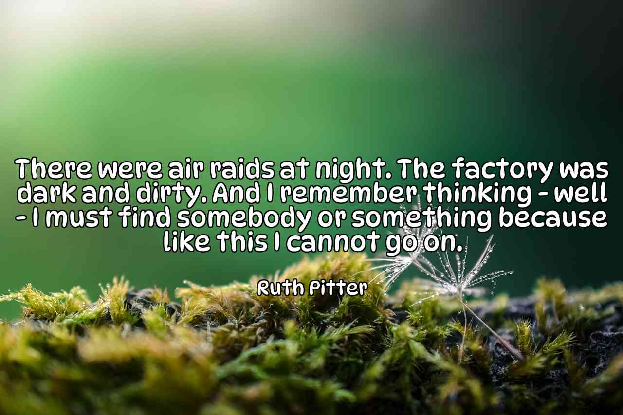 There were air raids at night. The factory was dark and dirty. And I remember thinking - well - I must find somebody or something because like this I cannot go on. - Ruth Pitter