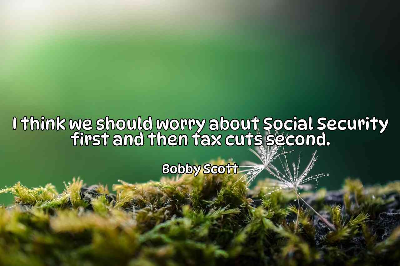 I think we should worry about Social Security first and then tax cuts second. - Bobby Scott