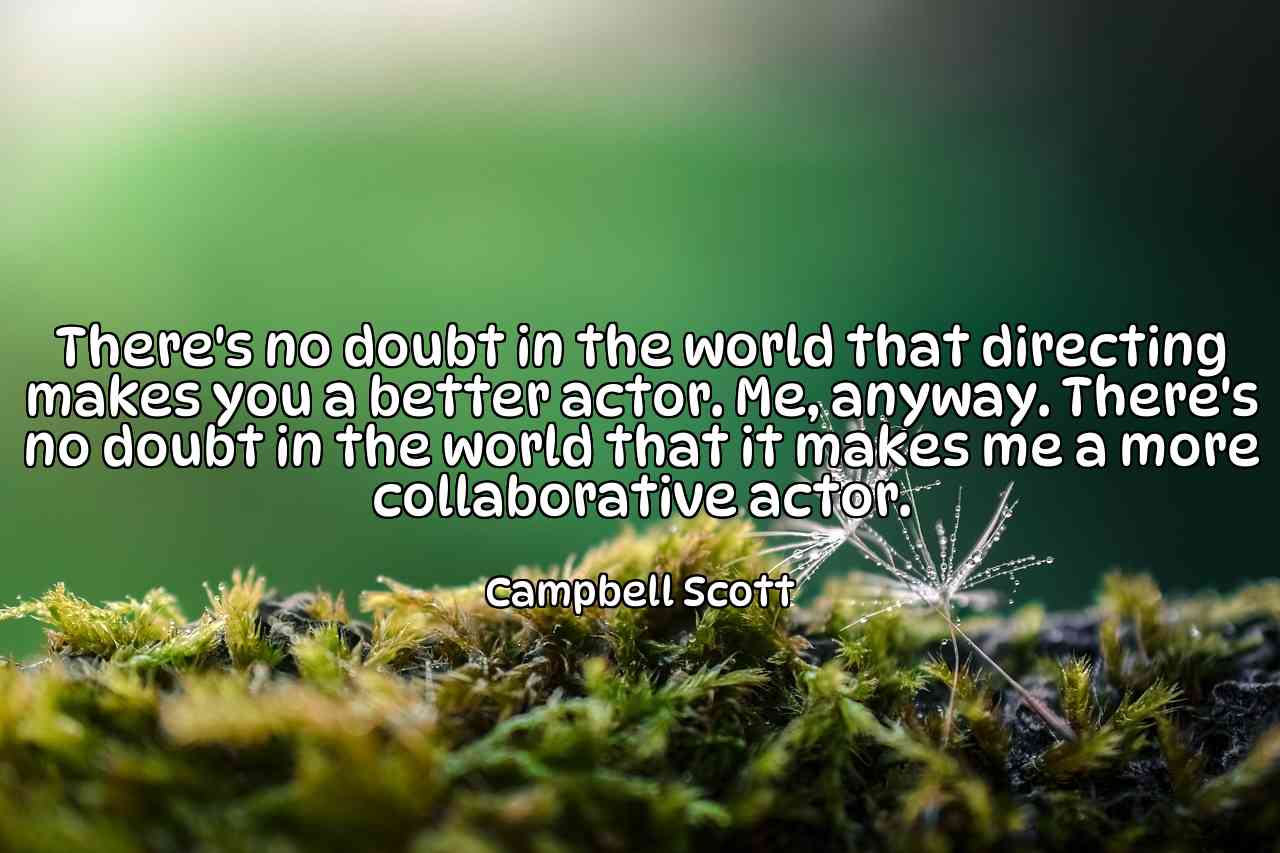 There's no doubt in the world that directing makes you a better actor. Me, anyway. There's no doubt in the world that it makes me a more collaborative actor. - Campbell Scott