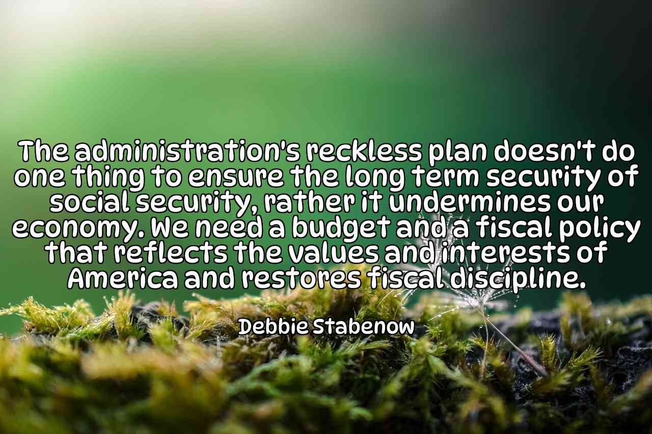 The administration's reckless plan doesn't do one thing to ensure the long term security of social security, rather it undermines our economy. We need a budget and a fiscal policy that reflects the values and interests of America and restores fiscal discipline. - Debbie Stabenow