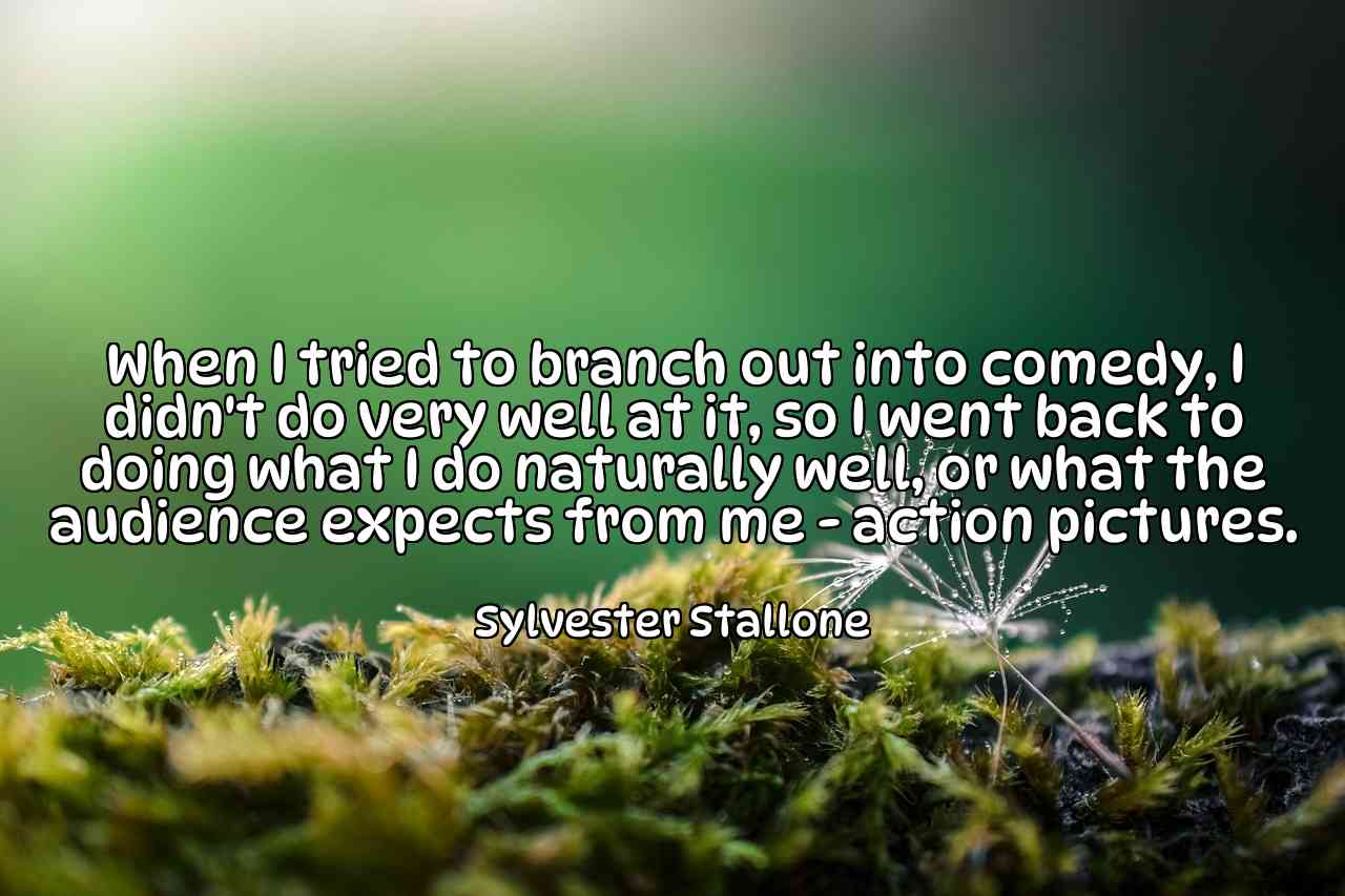 When I tried to branch out into comedy, I didn't do very well at it, so I went back to doing what I do naturally well, or what the audience expects from me - action pictures. - Sylvester Stallone