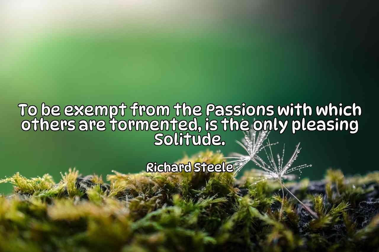 To be exempt from the Passions with which others are tormented, is the only pleasing Solitude. - Richard Steele