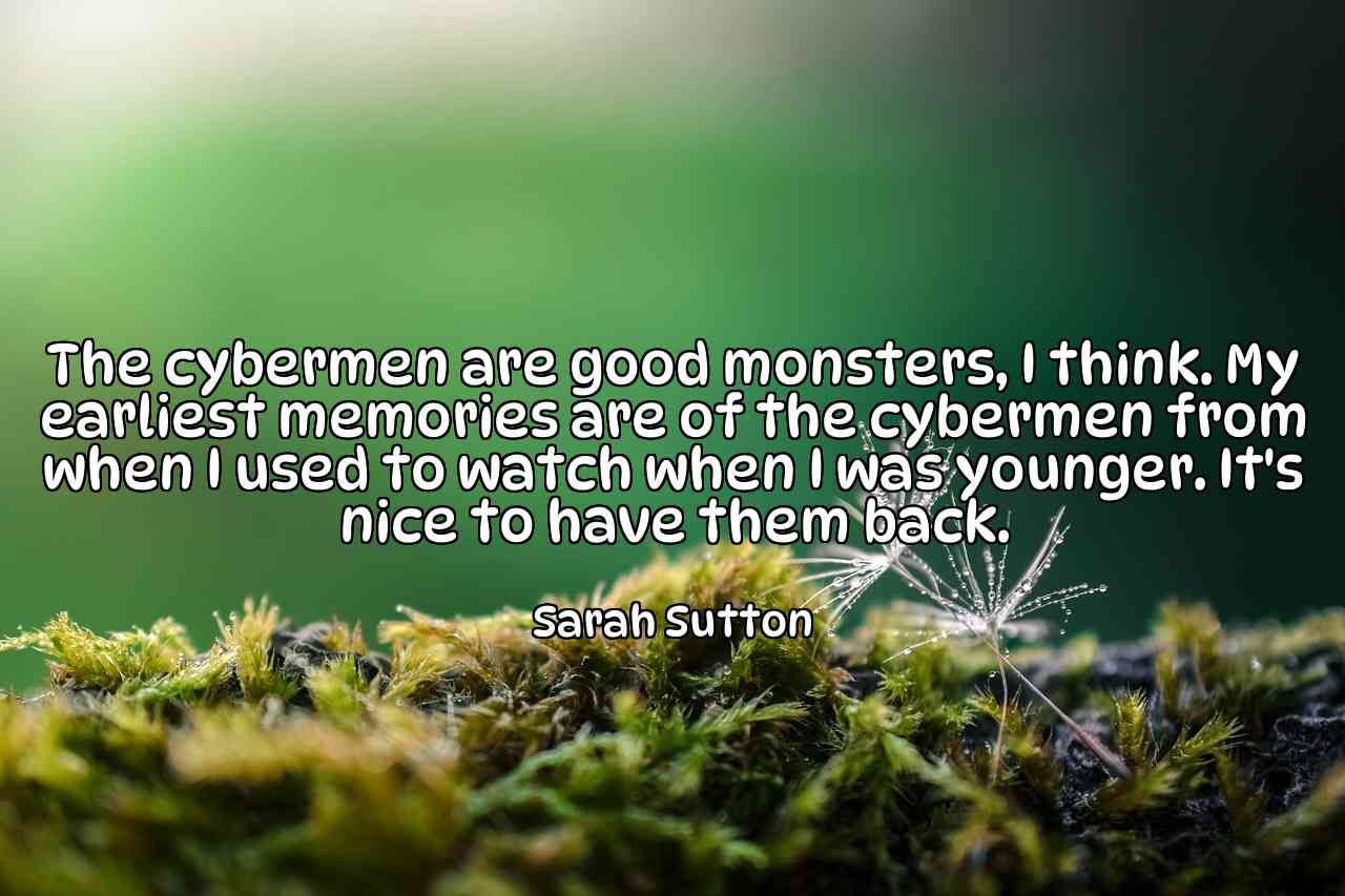 The cybermen are good monsters, I think. My earliest memories are of the cybermen from when I used to watch when I was younger. It's nice to have them back. - Sarah Sutton