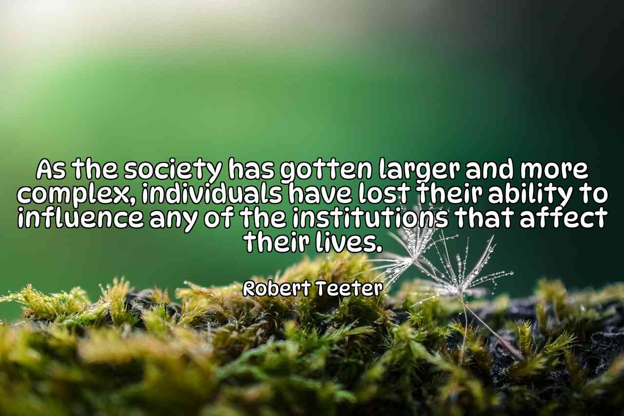 As the society has gotten larger and more complex, individuals have lost their ability to influence any of the institutions that affect their lives. - Robert Teeter