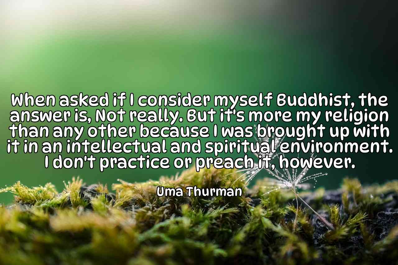 When asked if I consider myself Buddhist, the answer is, Not really. But it's more my religion than any other because I was brought up with it in an intellectual and spiritual environment. I don't practice or preach it, however. - Uma Thurman