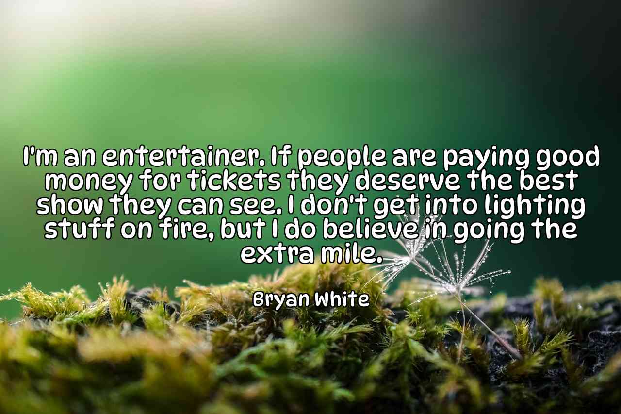 I'm an entertainer. If people are paying good money for tickets they deserve the best show they can see. I don't get into lighting stuff on fire, but I do believe in going the extra mile. - Bryan White