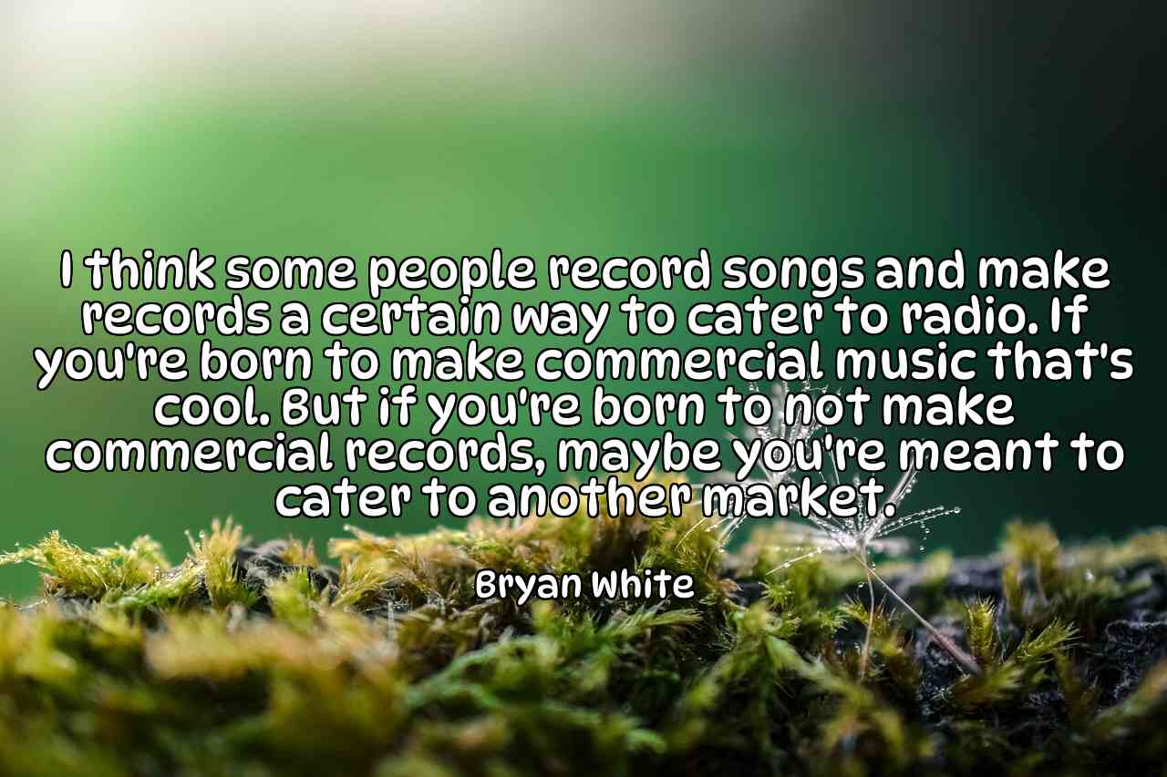 I think some people record songs and make records a certain way to cater to radio. If you're born to make commercial music that's cool. But if you're born to not make commercial records, maybe you're meant to cater to another market. - Bryan White