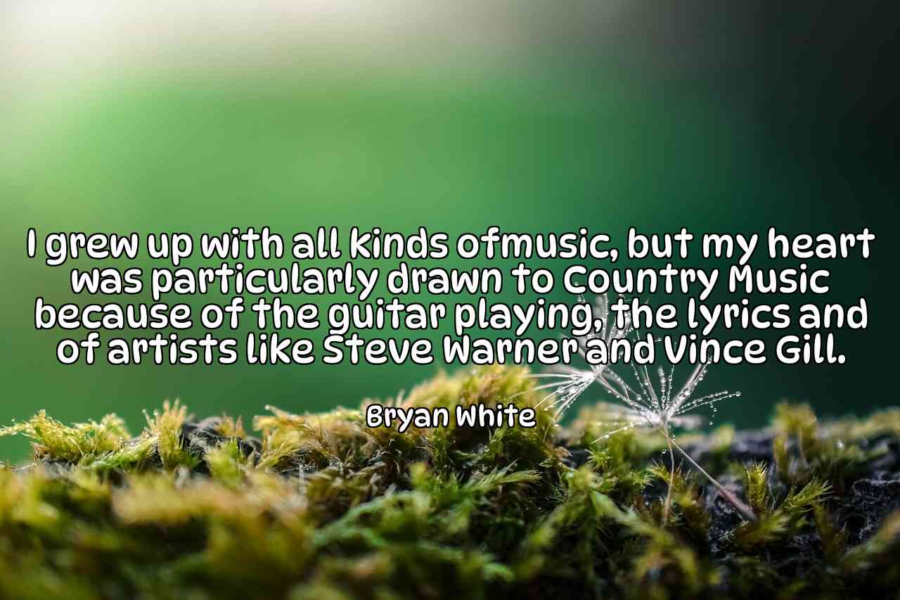 I grew up with all kinds ofmusic, but my heart was particularly drawn to Country Music because of the guitar playing, the lyrics and of artists like Steve Warner and Vince Gill. - Bryan White