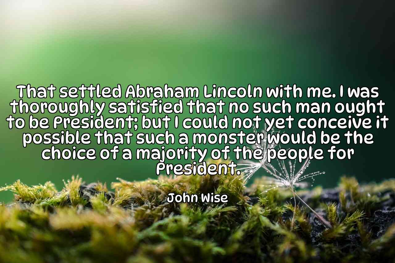 That settled Abraham Lincoln with me. I was thoroughly satisfied that no such man ought to be President; but I could not yet conceive it possible that such a monster would be the choice of a majority of the people for President. - John Wise