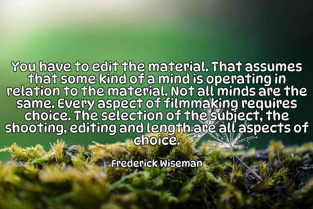 You have to edit the material. That assumes that some kind of a mind is operating in relation to the material. Not all minds are the same. Every aspect of filmmaking requires choice. The selection of the subject, the shooting, editing and length are all aspects of choice. - Frederick Wiseman