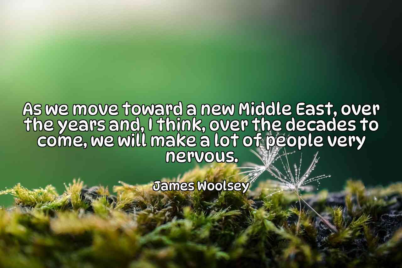 As we move toward a new Middle East, over the years and, I think, over the decades to come, we will make a lot of people very nervous. - James Woolsey