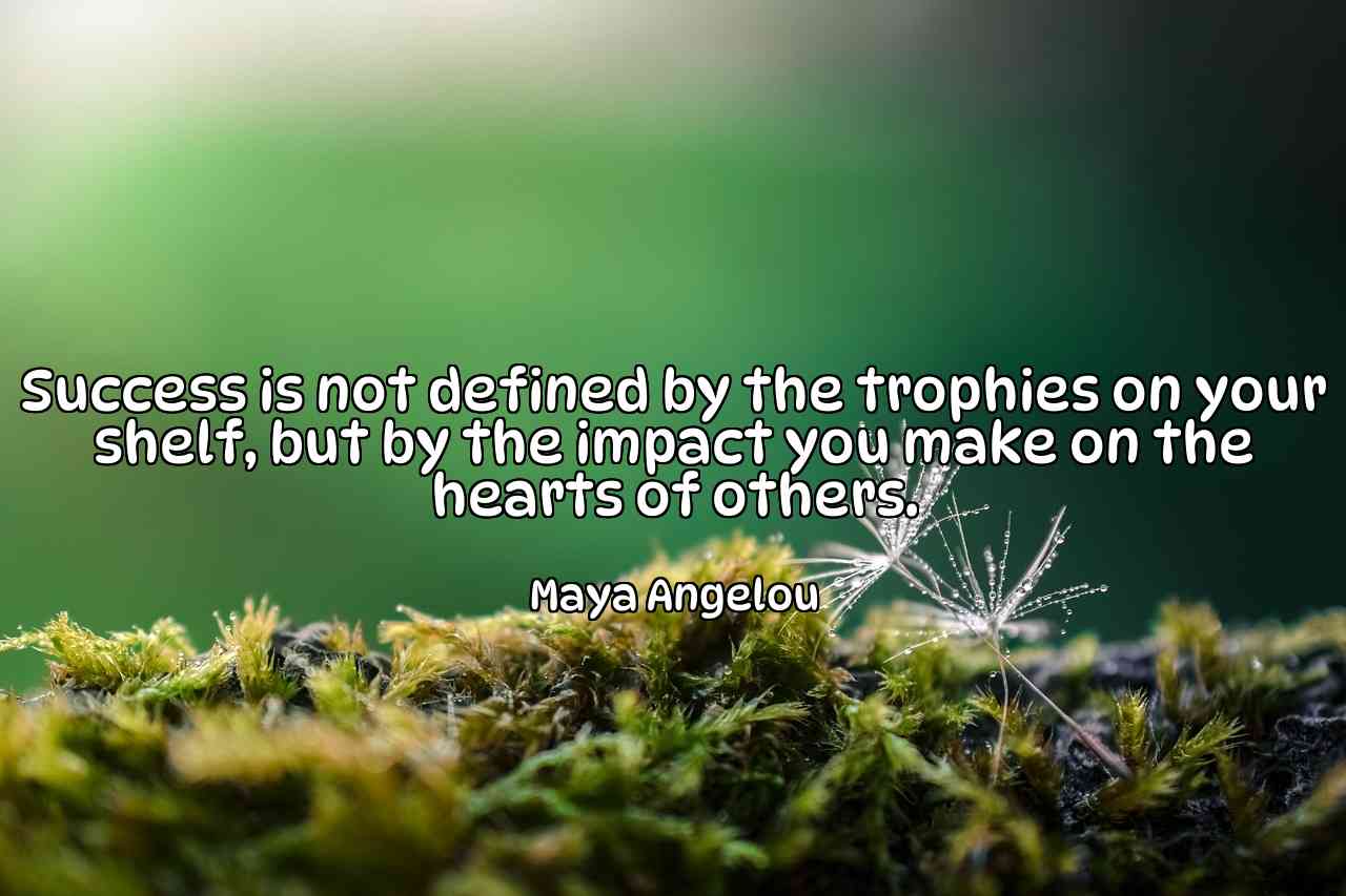 Success is not defined by the trophies on your shelf, but by the impact you make on the hearts of others. - Maya Angelou